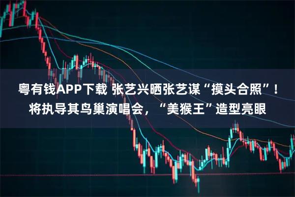 粤有钱APP下载 张艺兴晒张艺谋“摸头合照”！将执导其鸟巢演唱会，“美猴王”造型亮眼