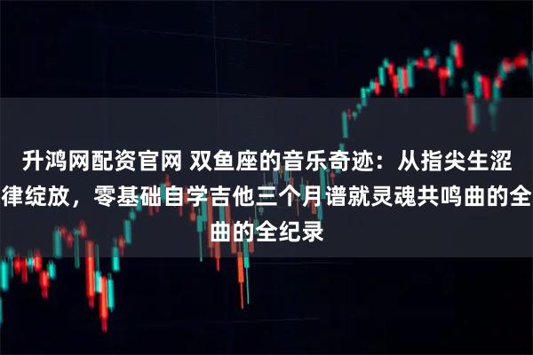 升鸿网配资官网 双鱼座的音乐奇迹：从指尖生涩到旋律绽放，零基础自学吉他三个月谱就灵魂共鸣曲的全纪录