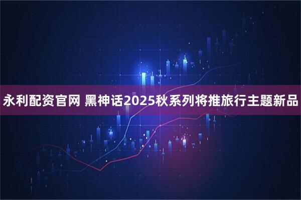 永利配资官网 黑神话2025秋系列将推旅行主题新品