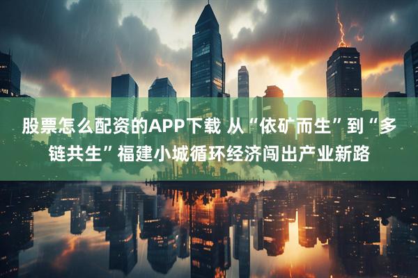 股票怎么配资的APP下载 从“依矿而生”到“多链共生”福建小城循环经济闯出产业新路