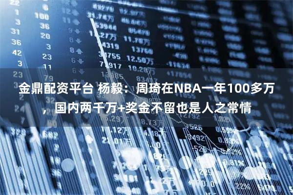 金鼎配资平台 杨毅：周琦在NBA一年100多万，国内两千万+奖金不留也是人之常情