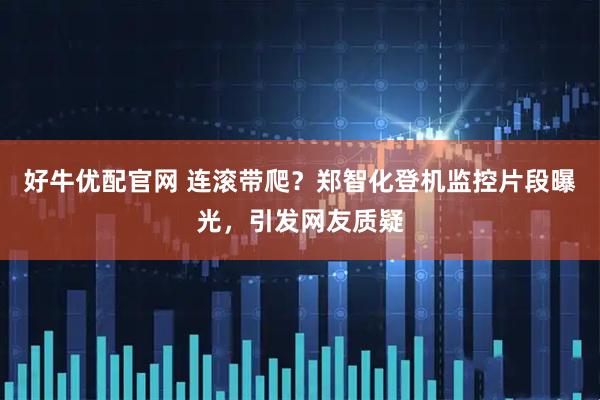 好牛优配官网 连滚带爬？郑智化登机监控片段曝光，引发网友质疑