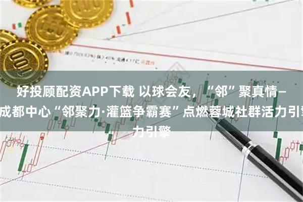 好投顾配资APP下载 以球会友，“邻”聚真情——成都中心“邻聚力·灌篮争霸赛”点燃蓉城社群活力引擎