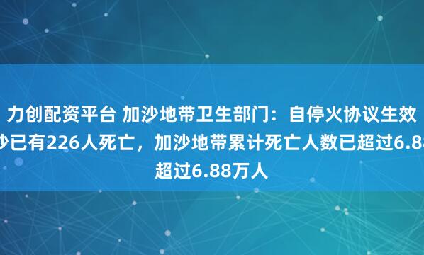 力创配资平台 加沙地带卫生部门：自停火协议生效起加沙已有226人死亡，加沙地带累计死亡人数已超过6.88万人