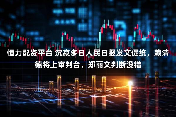 恒力配资平台 沉寂多日人民日报发文促统，赖清德将上审判台，郑丽文判断没错