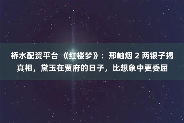桥水配资平台 《红楼梦》：邢岫烟 2 两银子揭真相，黛玉在贾府的日子，比想象中更委屈