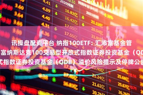 讯操盘配资平台 纳指100ETF: 汇添富基金管理股份有限公司关于汇添富纳斯达克100交易型开放式指数证券投资基金(QDII)溢价风险提示及停牌公告