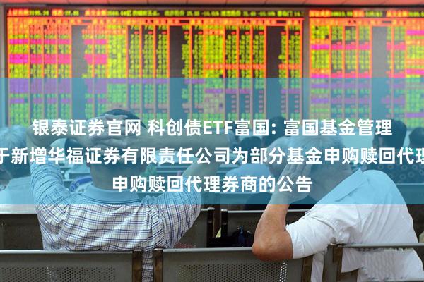 银泰证券官网 科创债ETF富国: 富国基金管理有限公司关于新增华福证券有限责任公司为部分基金申购赎回代理券商的公告