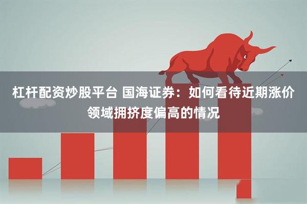 杠杆配资炒股平台 国海证券：如何看待近期涨价领域拥挤度偏高的情况
