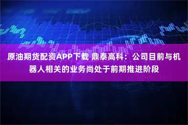 原油期货配资APP下载 鼎泰高科：公司目前与机器人相关的业务尚处于前期推进阶段