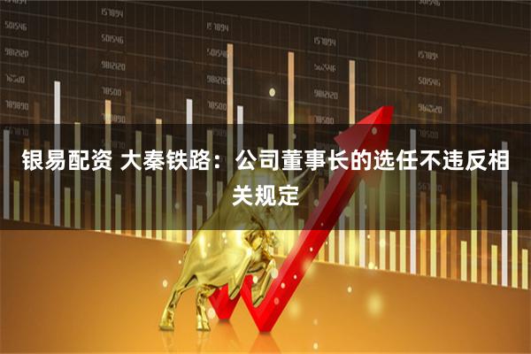 银易配资 大秦铁路：公司董事长的选任不违反相关规定