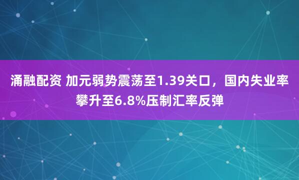 涌融配资 加元弱势震荡至1.39关口，国内失业率攀升至6.8%压制汇率反弹