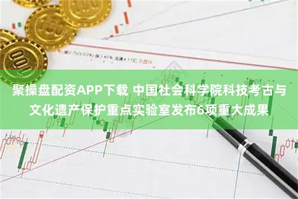 聚操盘配资APP下载 中国社会科学院科技考古与文化遗产保护重点实验室发布6项重大成果