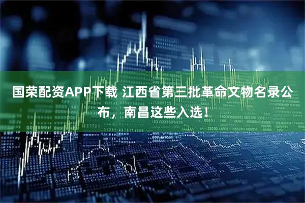 国荣配资APP下载 江西省第三批革命文物名录公布，南昌这些入选！