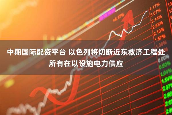 中期国际配资平台 以色列将切断近东救济工程处所有在以设施电力供应