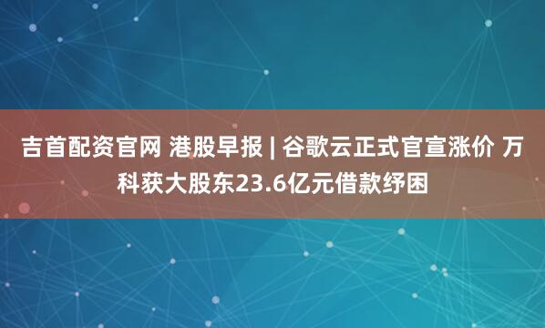 吉首配资官网 港股早报 | 谷歌云正式官宣涨价 万科获大股东23.6亿元借款纾困
