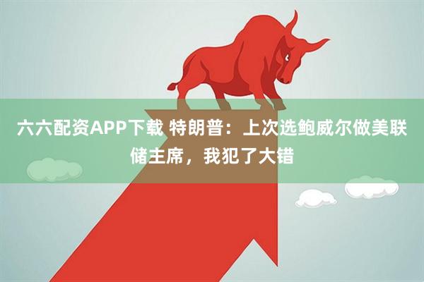 六六配资APP下载 特朗普：上次选鲍威尔做美联储主席，我犯了大错