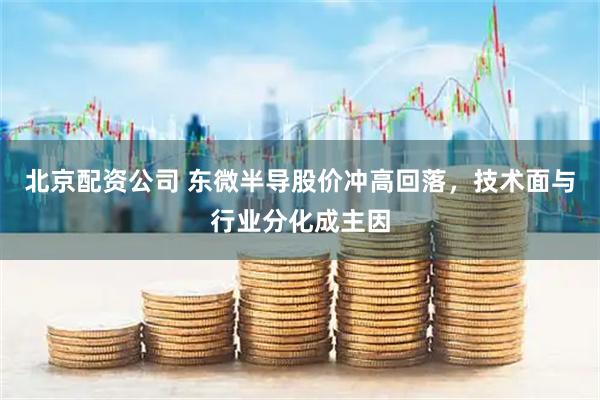 北京配资公司 东微半导股价冲高回落，技术面与行业分化成主因