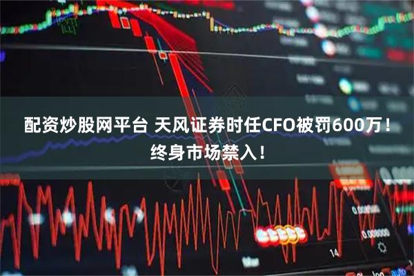 配资炒股网平台 天风证券时任CFO被罚600万！终身市场禁入！