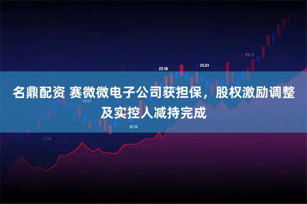 名鼎配资 赛微微电子公司获担保，股权激励调整及实控人减持完成
