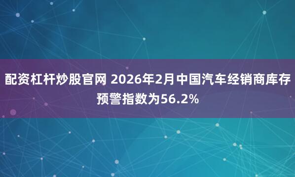 配资杠杆炒股官网 2026年2月中国汽车经销商库存预警指数为56.2%
