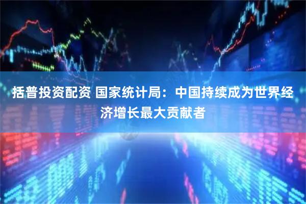 括普投资配资 国家统计局：中国持续成为世界经济增长最大贡献者