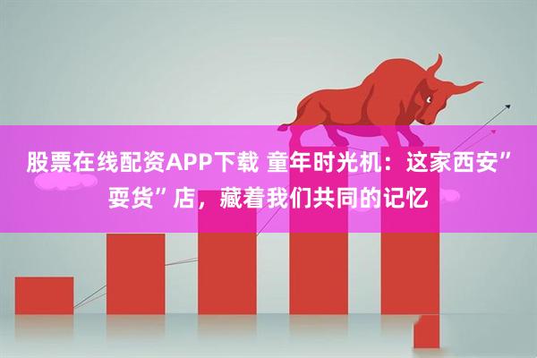股票在线配资APP下载 童年时光机：这家西安”耍货”店，藏着我们共同的记忆