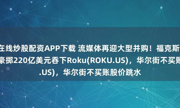 在线炒股配资APP下载 流媒体再迎大型并购！福克斯(FOX.US)豪掷220亿美元吞下Roku(ROKU.US)，华尔街不买账股价跳水