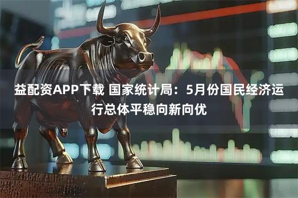 益配资APP下载 国家统计局：5月份国民经济运行总体平稳向新向优