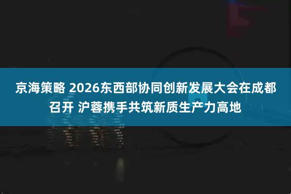 京海策略 2026东西部协同创新发展大会在成都召开 沪蓉携手共筑新质生产力高地