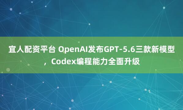 宜人配资平台 OpenAI发布GPT-5.6三款新模型，Codex编程能力全面升级